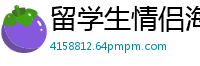 留学生情侣海外私密自拍，激情泄露真实记录！国产裸聊